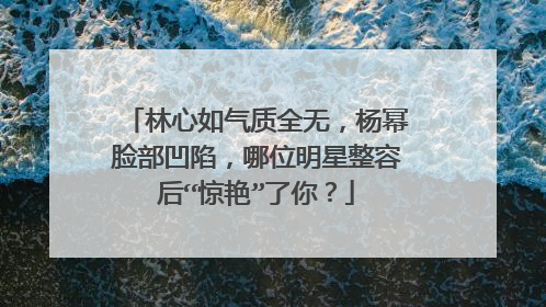 林心如气质全无,杨幂脸部凹陷,哪位明星整容后“惊艳”了你?