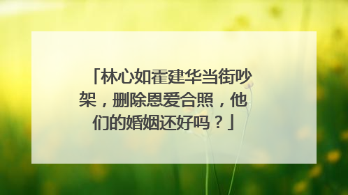 林心如霍建华当街吵架，删除恩爱合照，他们的婚姻还好吗？
