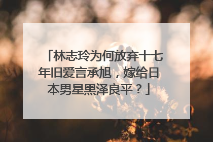 林志玲为何放弃十七年旧爱言承旭,嫁给日本男星黑泽良平?