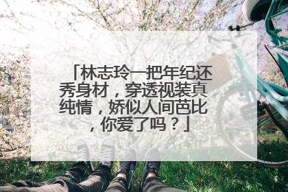 林志玲一把年纪还秀身材,穿透视装真纯情,娇似人间芭比,你爱了吗?