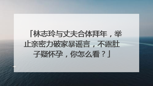 林志玲与丈夫合体拜年,举止亲密力破家暴谣言,不露肚子疑怀孕,你怎么看?