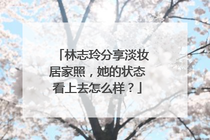 林志玲分享淡妆居家照，她的状态看上去怎么样？