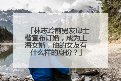林志玲前男友邱士楷宣布订婚，成为上海女婿，他的女友有什么样的身份？