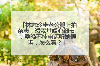 林志玲坐老公腿上拍杂志,透露其暖心细节,整晚不挂电话听她倾诉,怎么看?