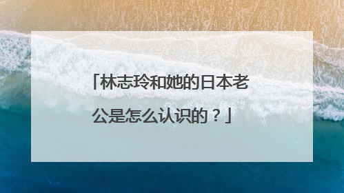 林志玲和她的日本老公是怎么认识的?