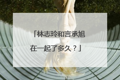 林志玲和言承旭在一起了多久?