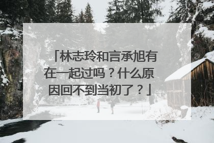 林志玲和言承旭有在一起过吗?什么原因回不到当初了?