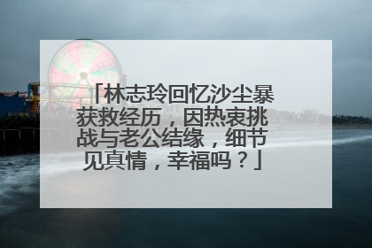林志玲回忆沙尘暴获救经历,因热衷挑战与老公结缘,细节见真情,幸福吗?