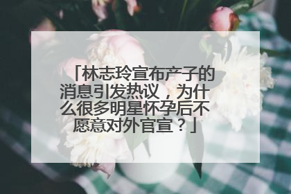 林志玲宣布产子的消息引发热议,为什么很多明星怀孕后不愿意对外官宣?