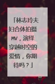 林志玲夫妇合体拍摄MV，演绎穿越时空的爱情，你期待吗？