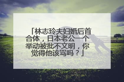 林志玲夫妇婚后首合体，日本老公一个举动被批不文明，你觉得他该骂吗？