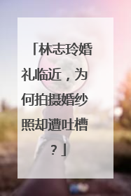 林志玲婚礼临近,为何拍摄婚纱照却遭吐槽?