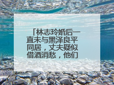 林志玲婚后一直未与黑泽良平同居,丈夫疑似借酒消愁,他们是婚变了吗?