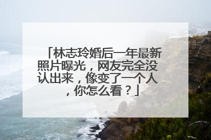 林志玲婚后一年最新照片曝光，网友完全没认出来，像变了一个人，你怎么看？