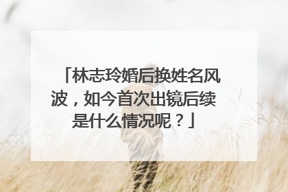 林志玲婚后换姓名风波,如今首次出镜后续是什么情况呢?