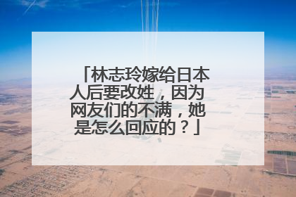 林志玲嫁给日本人后要改姓,因为网友们的不满,她是怎么回应的?