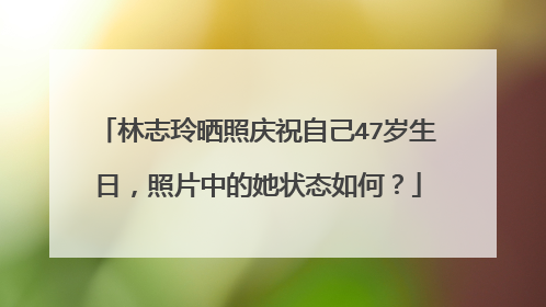 林志玲晒照庆祝自己47岁生日，照片中的她状态如何？