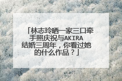 林志玲晒一家三口牵手照庆祝与AKIRA结婚三周年，你看过她的什么作品？