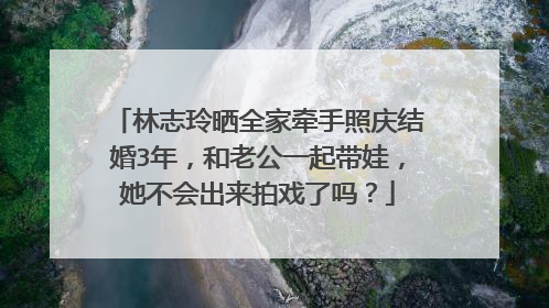 林志玲晒全家牵手照庆结婚3年，和老公一起带娃，她不会出来拍戏了吗？