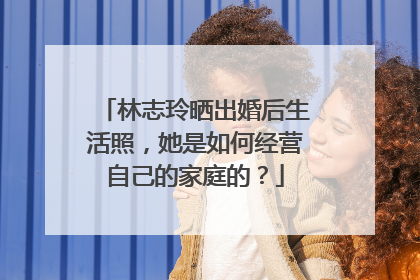 林志玲晒出婚后生活照，她是如何经营自己的家庭的？