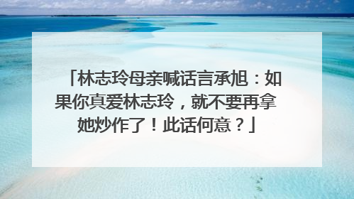 林志玲母亲喊话言承旭：如果你真爱林志玲，就不要再拿她炒作了！此话何意？