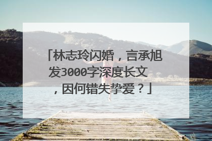 林志玲闪婚,言承旭发3000字深度长文,因何错失挚爱?