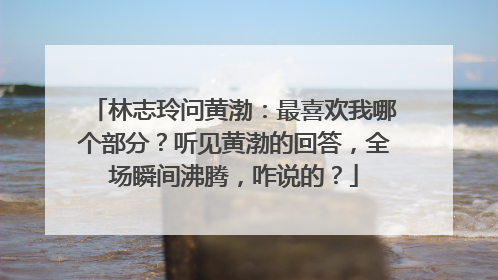 林志玲问黄渤：最喜欢我哪个部分？听见黄渤的回答，全场瞬间沸腾，咋说的？