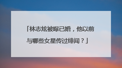 林志炫被曝已婚,他以前与哪些女星传过绯闻?