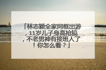 林志颖全家同框出游,11岁儿子身高抢镜,不老男神有接班人了!你怎么看?