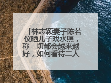 林志颖妻子陈若仪晒儿子戏水照,称一切都会越来越好,如何看待二人感情?