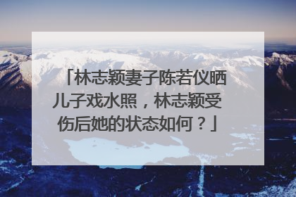 林志颖妻子陈若仪晒儿子戏水照,林志颖受伤后她的状态如何?