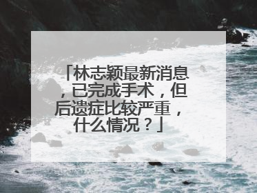 林志颖最新消息，已完成手术，但后遗症比较严重，什么情况？