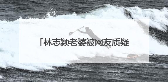 林志颖老婆被网友质疑不上班，本尊怒怼回应显高情商，说了什么？