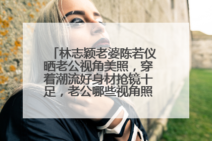 林志颖老婆陈若仪晒老公视角美照,穿着潮流好身材抢镜十足,老公哪些视角照片伤不起?