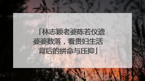 林志颖老婆陈若仪遭婆婆数落，看贵妇生活背后的拼命与压抑