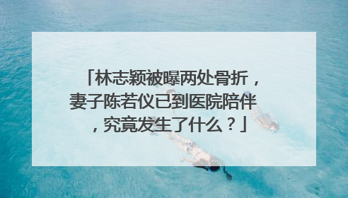 林志颖被曝两处骨折，妻子陈若仪已到医院陪伴，究竟发生了什么？