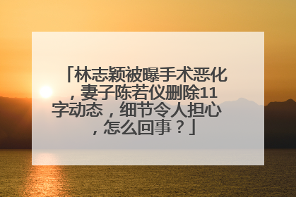 林志颖被曝手术恶化,妻子陈若仪删除11字动态,细节令人担心,怎么回事?