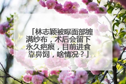 林志颖被曝面部缠满纱布，术后会留下永久疤痕，目前进食靠鼻饲，啥情况？