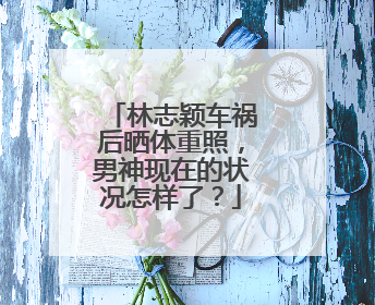 林志颖车祸后晒体重照,男神现在的状况怎样了?