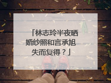 林志玲半夜晒婚纱照和言承旭失而复得？