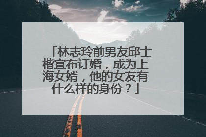 林志玲前男友邱士楷宣布订婚,成为上海女婿,他的女友有什么样的身份?