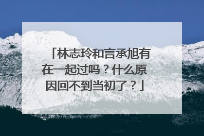 林志玲和言承旭有在一起过吗？什么原因回不到当初了？
