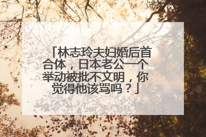 林志玲夫妇婚后首合体，日本老公一个举动被批不文明，你觉得他该骂吗？