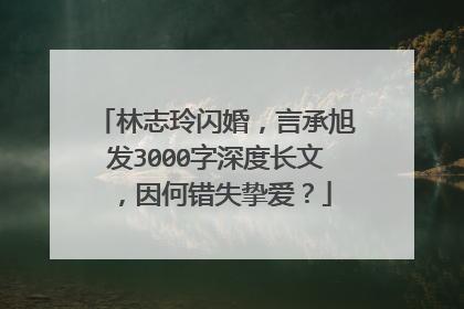 林志玲闪婚，言承旭发3000字深度长文，因何错失挚爱？