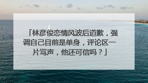 林彦俊恋情风波后道歉，强调自己目前是单身，评论区一片骂声，他还可信吗？