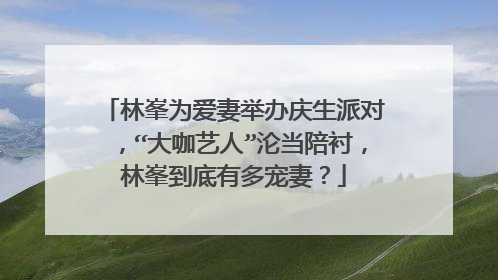 林峯为爱妻举办庆生派对，“大咖艺人”沦当陪衬，林峯到底有多宠妻？