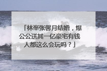 林峯张馨月结婚，爆公公送其一亿豪宅有钱人都这么会玩吗？