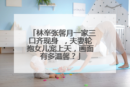 林峯张馨月一家三口齐现身 ，夫妻轮抱女儿宠上天，画面有多温馨？