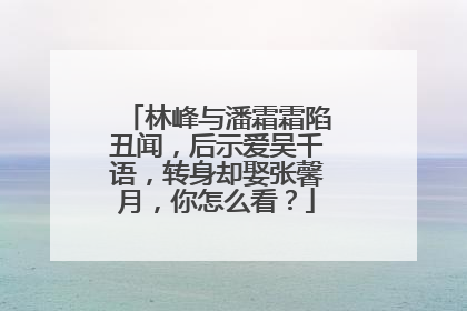 林峰与潘霜霜陷丑闻，后示爱吴千语，转身却娶张馨月，你怎么看？