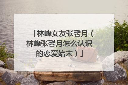 林峰女友张馨月(林峰张馨月怎么认识的恋爱始末)